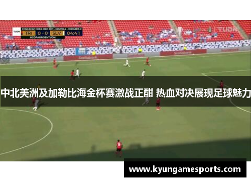 中北美洲及加勒比海金杯赛激战正酣 热血对决展现足球魅力